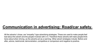 Communication in advertising: Road/car safety.
All the adverts I chose, are “empathy” type advertising strategies. These are used to make people feel
bad about the advert and the people involved with in it. Therefore these adverts will make people think
twice about when driving, as the adverts act as a warning. Other advert strategies include: Before and
after, advice, testimonial, demonstration, competitive or comparison and negative to positive.
 