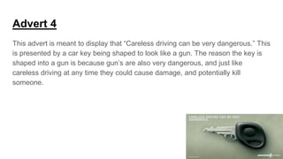 Advert 4
This advert is meant to display that “Careless driving can be very dangerous.” This
is presented by a car key being shaped to look like a gun. The reason the key is
shaped into a gun is because gun’s are also very dangerous, and just like
careless driving at any time they could cause damage, and potentially kill
someone.
 