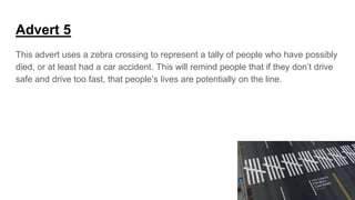 Advert 5
This advert uses a zebra crossing to represent a tally of people who have possibly
died, or at least had a car accident. This will remind people that if they don’t drive
safe and drive too fast, that people’s lives are potentially on the line.
 