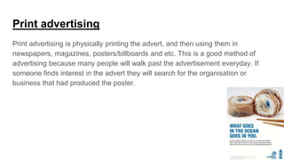 Print advertising
Print advertising is physically printing the advert, and then using them in
newspapers, magazines, posters/billboards and etc. This is a good method of
advertising because many people will walk past the advertisement everyday. If
someone finds interest in the advert they will search for the organisation or
business that had produced the poster.
 