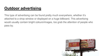 Outdoor advertising
This type of advertising can be found pretty much everywhere, whether it’s
attached to a shop window or displayed on a huge billboard. This advertising
would usually contain bright colours/images, too grab the attention of people who
pass by.
 