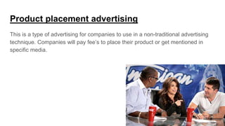 Product placement advertising
This is a type of advertising for companies to use in a non-traditional advertising
technique. Companies will pay fee’s to place their product or get mentioned in
specific media.
 