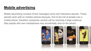 Mobile advertising
Mobile advertising consists of text messages (sms) and interactive adverts. These
adverts work well on mobiles phones because, first of all a lot of people own a
mobile phone, therefore companies adverts will be reaching a large audience.
Also people who own smartphones may accidentally click on the advert.
 