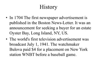 History
• In 1704 The first newspaper advertisement is
published in the Boston News-Letter. It was an
announcement for seeking a buyer for an estate
Oyster Bay, Long Island, NY, US.
• The world's first television advertisement was
broadcast July 1, 1941. The watchmaker
Bulova paid $4 for a placement on New York
station WNBT before a baseball game.
 