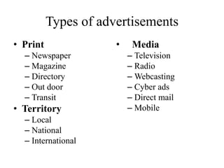 Types of advertisements
• Print
– Newspaper
– Magazine
– Directory
– Out door
– Transit
• Territory
– Local
– National
– International
• Media
– Television
– Radio
– Webcasting
– Cyber ads
– Direct mail
– Mobile
 
