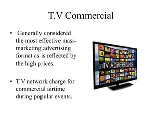 T.V Commercial
• Generally considered
the most effective mass-
marketing advertising
format as is reflected by
the high prices.
• T.V network charge for
commercial airtime
during popular events.
 