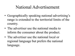 National Advertisement
• Geographically speaking national advertising’s
range is extended to the territorial limits of the
country.
• The advertiser use the national media to
inform the consumer about the product.
• The advertiser use the national local or
regional language but prefers the national
language.
 