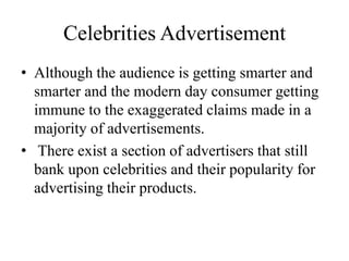 Celebrities Advertisement
• Although the audience is getting smarter and
smarter and the modern day consumer getting
immune to the exaggerated claims made in a
majority of advertisements.
• There exist a section of advertisers that still
bank upon celebrities and their popularity for
advertising their products.
 