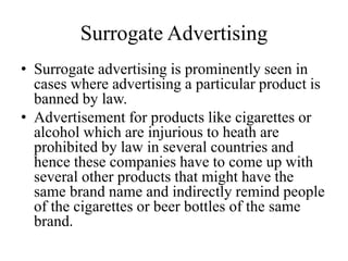 Surrogate Advertising
• Surrogate advertising is prominently seen in
cases where advertising a particular product is
banned by law.
• Advertisement for products like cigarettes or
alcohol which are injurious to heath are
prohibited by law in several countries and
hence these companies have to come up with
several other products that might have the
same brand name and indirectly remind people
of the cigarettes or beer bottles of the same
brand.
 