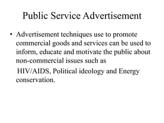 Public Service Advertisement
• Advertisement techniques use to promote
commercial goods and services can be used to
inform, educate and motivate the public about
non-commercial issues such as
HIV/AIDS, Political ideology and Energy
conservation.
 