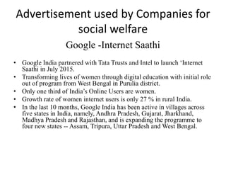 Advertisement used by Companies for
social welfare
Google -Internet Saathi
• Google India partnered with Tata Trusts and Intel to launch ‘Internet
Saathi in July 2015.
• Transforming lives of women through digital education with initial role
out of program from West Bengal in Purulia district.
• Only one third of India’s Online Users are women.
• Growth rate of women internet users is only 27 % in rural India.
• In the last 10 months, Google India has been active in villages across
five states in India, namely, Andhra Pradesh, Gujarat, Jharkhand,
Madhya Pradesh and Rajasthan, and is expanding the programme to
four new states -- Assam, Tripura, Uttar Pradesh and West Bengal.
 