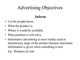 Advertising Objectives
Inform
• Let the people know.
• What the product is.
• Where it would be available.
• What problem it will solve.
• Informative advertising is most widely used in
introductory stage of the product because maximum
information is given when something is new
Eg:- Reliance jio sim
 