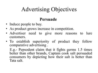Advertising Objectives
Persuade
• Induce people to buy.
• As product grows increase in competition.
• Advertiser need to give more reasons to lure
customers.
• To establish superiority of product they follow
comparative advertising .
E.g.- Pepsodent claim that it fights germs 1.5 times
better than other brands, Captain cook salt persuaded
consumers by depicting how their salt is better than
Tata salt.
 