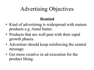 Advertising Objectives
Remind
• Kind of advertising is widespread with mature
products e.g. Amul butter.
• Products that are well past with their rapid
growth phases.
• Advertiser should keep reinforcing the central
message.
• Get more creative in ad execution for the
product liking.
 