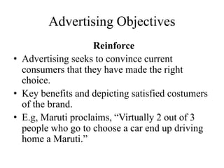 Advertising Objectives
Reinforce
• Advertising seeks to convince current
consumers that they have made the right
choice.
• Key benefits and depicting satisfied costumers
of the brand.
• E.g, Maruti proclaims, “Virtually 2 out of 3
people who go to choose a car end up driving
home a Maruti.”
 