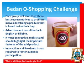 Bedan O-Shopping Challenge
 Each group will send their three
best representatives to promote
in live advertising a product that
is found inside their bag.
 Advertisement can either be in
English or Filipino.
 It must be creative, realistic and
should highlight the important
features of the said product.
 Interaction and live demo is also
required to foster audience
participation.
“That in all things, God may be glorified.”
 