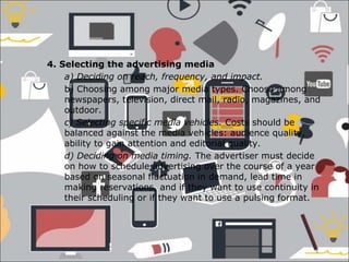 4. Selecting the advertising media
a) Deciding on reach, frequency, and impact.
b) Choosing among major media types. Choose among
newspapers, television, direct mail, radio, magazines, and
outdoor.
c) Selecting specific media vehicles. Costs should be
balanced against the media vehicles: audience quality,
ability to gain attention and editorial quality.
d) Deciding on media timing. The advertiser must decide
on how to schedule advertising over the course of a year
based on seasonal fluctuation in demand, lead time in
making reservations, and if they want to use continuity in
their scheduling or if they want to use a pulsing format.
 