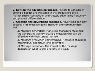 2. Setting the advertising budget. Factors to consider in
setting a budget are the stage in the product life cycle.
market share, competition and clutter, advertising frequency,
and product differentiation.
3. Creating the advertising message. Advertising can only
succeed if its message gains attention and communicates
well.
a) Message generation. Marketing managers must help
the advertising agency create a message that will be
effective with their target markets.
b) Message evaluation and selection. Messages should be
meaningful, distinctive, and believable.
c) Message execution. The impact of the message
depends on what is said and how it is said.
 