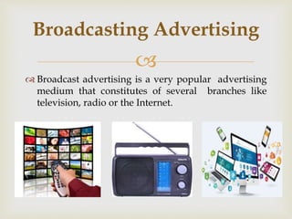 
 Broadcast advertising is a very popular advertising
medium that constitutes of several branches like
television, radio or the Internet.
Broadcasting Advertising
 