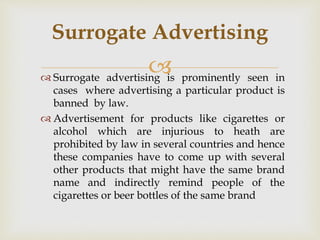  Surrogate advertising is prominently seen in
cases where advertising a particular product is
banned by law.
 Advertisement for products like cigarettes or
alcohol which are injurious to heath are
prohibited by law in several countries and hence
these companies have to come up with several
other products that might have the same brand
name and indirectly remind people of the
cigarettes or beer bottles of the same brand
Surrogate Advertising
 