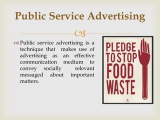 
 Public service advertising is a
technique that makes use of
advertising as an effective
communication medium to
convey socially relevant
messaged about important
matters.
Public Service Advertising
 