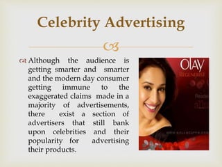 
 Although the audience is
getting smarter and smarter
and the modern day consumer
getting immune to the
exaggerated claims made in a
majority of advertisements,
there exist a section of
advertisers that still bank
upon celebrities and their
popularity for advertising
their products.
Celebrity Advertising
 
