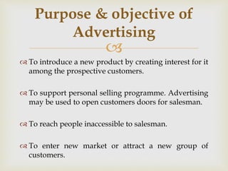 
 To introduce a new product by creating interest for it
among the prospective customers.
 To support personal selling programme. Advertising
may be used to open customers doors for salesman.
 To reach people inaccessible to salesman.
 To enter new market or attract a new group of
customers.
Purpose & objective of
Advertising
 