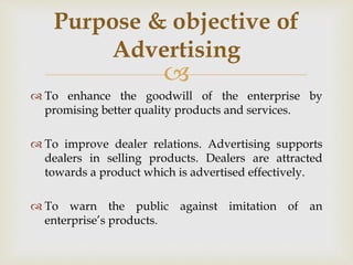 
 To enhance the goodwill of the enterprise by
promising better quality products and services.
 To improve dealer relations. Advertising supports
dealers in selling products. Dealers are attracted
towards a product which is advertised effectively.
 To warn the public against imitation of an
enterprise’s products.
Purpose & objective of
Advertising
 
