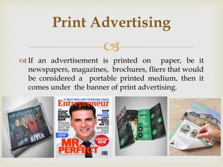 
 If an advertisement is printed on paper, be it
newspapers, magazines, brochures, fliers that would
be considered a portable printed medium, then it
comes under the banner of print advertising.
Print Advertising
 