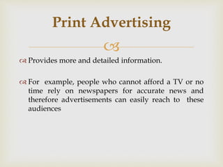 
 Provides more and detailed information.
 For example, people who cannot afford a TV or no
time rely on newspapers for accurate news and
therefore advertisements can easily reach to these
audiences
Print Advertising
 