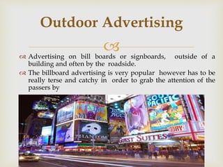  Advertising on bill boards or signboards, outside of a
building and often by the roadside.
 The billboard advertising is very popular however has to be
really terse and catchy in order to grab the attention of the
passers by
Outdoor Advertising
 