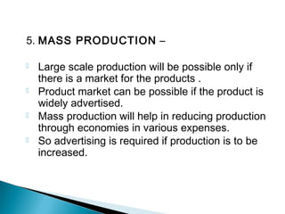 5. MASS PRODUCTION –
 Large scale production will be possible only if
there is a market for the products .
 Product market can be possible if the product is
widely advertised.
 Mass production will help in reducing production
through economies in various expenses.
 So advertising is required if production is to be
increased.
 