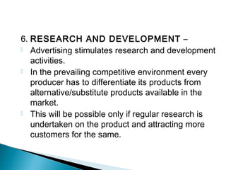 6. RESEARCH AND DEVELOPMENT –
 Advertising stimulates research and development
activities.
 In the prevailing competitive environment every
producer has to differentiate its products from
alternative/substitute products available in the
market.
 This will be possible only if regular research is
undertaken on the product and attracting more
customers for the same.
 