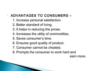  ADVANTAGES TO CONSUMERS –
1. Increase personal satisfaction.
2. Better standard of living.
3. It helps in reducing the prices.
4. Increases the utility of commodities.
5. Saves consumer’s time.
6. Ensures good quality of product.
7. Consumer cannot be cheated.
8. Prompts the consumer to work hard and
earn more.
 