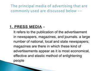 1. PRESS MEDIA –
It refers to the publication of the advertisement
in newspapers, magazines, and journals. a large
number of national, local and state newspapers;
magazines are there in which these kind of
advertisements appear as it is most economical,
effective and elastic method of enlightening
people
 