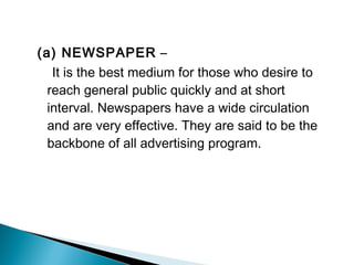 (a) NEWSPAPER –
It is the best medium for those who desire to
reach general public quickly and at short
interval. Newspapers have a wide circulation
and are very effective. They are said to be the
backbone of all advertising program.
 