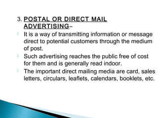 3. POSTAL OR DIRECT MAIL
ADVERTISING–
 It is a way of transmitting information or message
direct to potential customers through the medium
of post.
 Such advertising reaches the public free of cost
for them and is generally read indoor.
 The important direct mailing media are card, sales
letters, circulars, leaflets, calendars, booklets, etc.
 