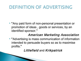  “Any paid form of non-personal presentation or
promotion of ideas , goods or services, by an
identified sponsor.’’
American Marketing Association
 “Advertising is mass communication of information
intended to persuade buyers so as to maximise
profits.”
Littlefield and Krikpatrick
 