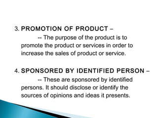 3. PROMOTION OF PRODUCT –
-- The purpose of the product is to
promote the product or services in order to
increase the sales of product or service.
4. SPONSORED BY IDENTIFIED PERSON –
-- These are sponsored by identified
persons. It should disclose or identify the
sources of opinions and ideas it presents.
 