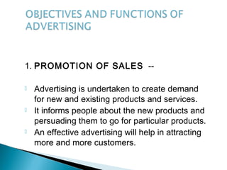 1. PROMOTION OF SALES --
 Advertising is undertaken to create demand
for new and existing products and services.
 It informs people about the new products and
persuading them to go for particular products.
 An effective advertising will help in attracting
more and more customers.
 