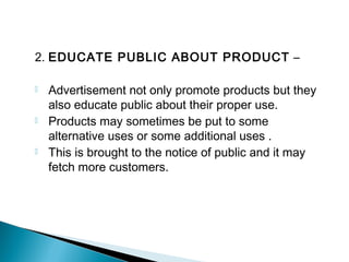 2. EDUCATE PUBLIC ABOUT PRODUCT –
 Advertisement not only promote products but they
also educate public about their proper use.
 Products may sometimes be put to some
alternative uses or some additional uses .
 This is brought to the notice of public and it may
fetch more customers.
 