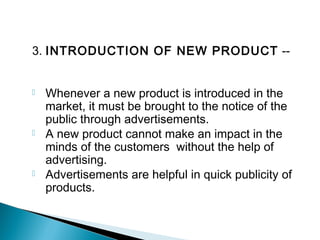 3. INTRODUCTION OF NEW PRODUCT --
 Whenever a new product is introduced in the
market, it must be brought to the notice of the
public through advertisements.
 A new product cannot make an impact in the
minds of the customers without the help of
advertising.
 Advertisements are helpful in quick publicity of
products.
 