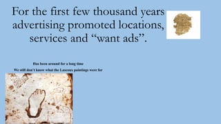 For the first few thousand years
advertising promoted locations,
services and “want ads”.
Has been around for a long time
We still don’t know what the Lascoux paintings were for
 