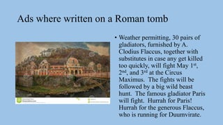 Ads where written on a Roman tomb
• Weather permitting, 30 pairs of
gladiators, furnished by A.
Clodius Flaccus, together with
substitutes in case any get killed
too quickly, will fight May 1st,
2nd, and 3rd at the Circus
Maximus. The fights will be
followed by a big wild beast
hunt. The famous gladiator Paris
will fight. Hurrah for Paris!
Hurrah for the generous Flaccus,
who is running for Duumvirate.
 