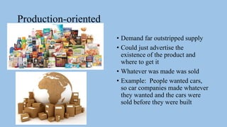 Production-oriented
• Demand far outstripped supply
• Could just advertise the
existence of the product and
where to get it
• Whatever was made was sold
• Example: People wanted cars,
so car companies made whatever
they wanted and the cars were
sold before they were built
 