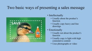Two basic ways of presenting a sales message
• Intellectually
• Usually about the product’s
function
• Usually copy heavy and line
drawings
• Emotionally
• Usually not about the product’s
function
• Usually copy is light with high
connotative content
• Uses photographs or video
 