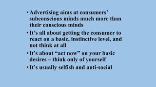 •Advertising aims at consumers’
subconscious minds much more than
their conscious minds
•It’s all about getting the consumer to
react on a basic, instinctive level, and
not think at all
•It’s about “act now” on your basic
desires – think only of yourself
•It’s usually selfish and anti-social
 