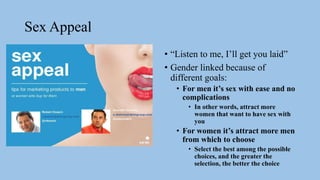 Sex Appeal
• “Listen to me, I’ll get you laid”
• Gender linked because of
different goals:
• For men it’s sex with ease and no
complications
• In other words, attract more
women that want to have sex with
you
• For women it’s attract more men
from which to choose
• Select the best among the possible
choices, and the greater the
selection, the better the choice
 