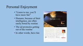 Personal Enjoyment
• “Listen to me, you’ll
have more fun”
• Humans, because of their
intelligence, are often
easily bored by routine
• The ad promotes getting
out of the routine
• In other words, have fun
 