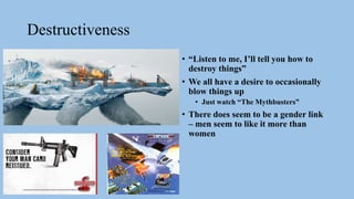 Destructiveness
• “Listen to me, I’ll tell you how to
destroy things”
• We all have a desire to occasionally
blow things up
• Just watch “The Mythbusters”
• There does seem to be a gender link
– men seem to like it more than
women
 